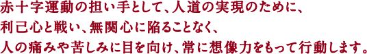 赤十字運動の担い手として、人道の実現のために、利己心と戦い、無関心に陥ることなく、人の痛みや苦しみに目を向け、常に想像力をもって行動します。