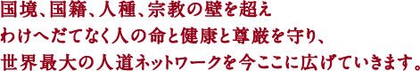国境、国籍、人種、宗教の壁を超え わけへだてなく人の命と健康と尊厳を守り、世界最大の人道ネットワークを今ここに広げていきます。